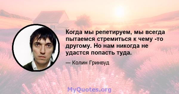 Когда мы репетируем, мы всегда пытаемся стремиться к чему -то другому. Но нам никогда не удастся попасть туда.