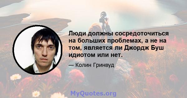 Люди должны сосредоточиться на больших проблемах, а не на том, является ли Джордж Буш идиотом или нет.