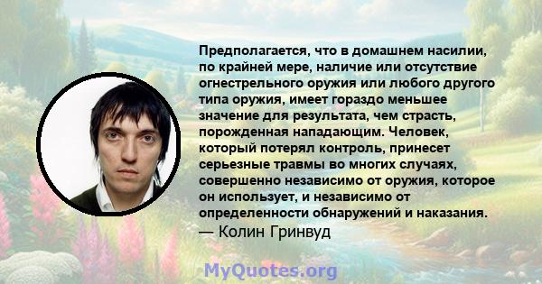 Предполагается, что в домашнем насилии, по крайней мере, наличие или отсутствие огнестрельного оружия или любого другого типа оружия, имеет гораздо меньшее значение для результата, чем страсть, порожденная нападающим.