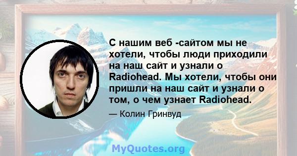 С нашим веб -сайтом мы не хотели, чтобы люди приходили на наш сайт и узнали о Radiohead. Мы хотели, чтобы они пришли на наш сайт и узнали о том, о чем узнает Radiohead.