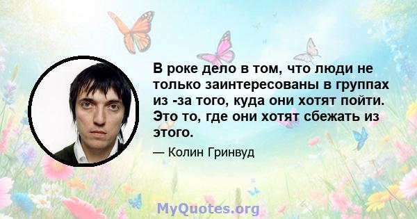 В роке дело в том, что люди не только заинтересованы в группах из -за того, куда они хотят пойти. Это то, где они хотят сбежать из этого.