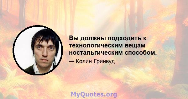 Вы должны подходить к технологическим вещам ностальгическим способом.