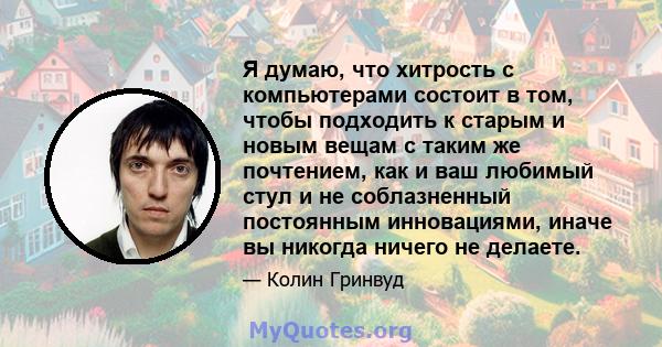 Я думаю, что хитрость с компьютерами состоит в том, чтобы подходить к старым и новым вещам с таким же почтением, как и ваш любимый стул и не соблазненный постоянным инновациями, иначе вы никогда ничего не делаете.