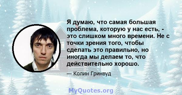 Я думаю, что самая большая проблема, которую у нас есть, - это слишком много времени. Не с точки зрения того, чтобы сделать это правильно, но иногда мы делаем то, что действительно хорошо.