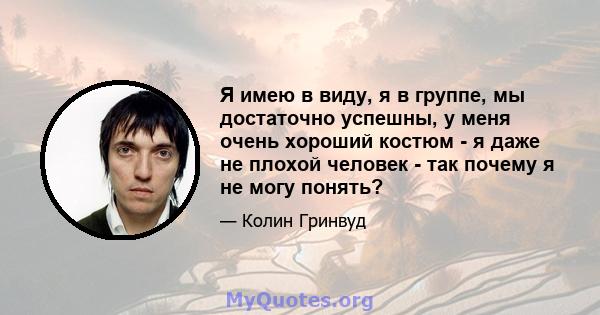 Я имею в виду, я в группе, мы достаточно успешны, у меня очень хороший костюм - я даже не плохой человек - так почему я не могу понять?