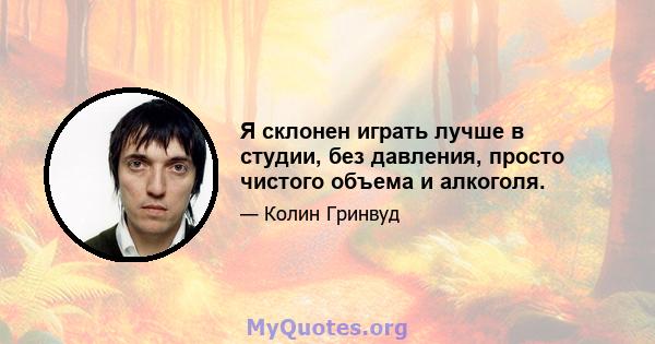 Я склонен играть лучше в студии, без давления, просто чистого объема и алкоголя.