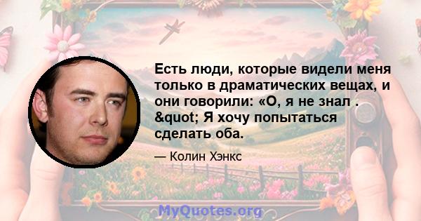 Есть люди, которые видели меня только в драматических вещах, и они говорили: «О, я не знал . " Я хочу попытаться сделать оба.