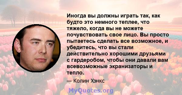 Иногда вы должны играть так, как будто это немного теплее, что тяжело, когда вы не можете почувствовать свое лицо. Вы просто пытаетесь сделать все возможное, и убедитесь, что вы стали действительно хорошими друзьями с