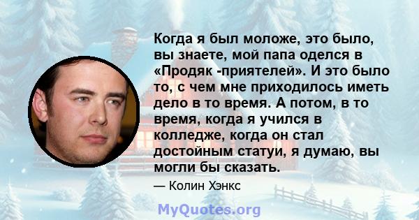 Когда я был моложе, это было, вы знаете, мой папа оделся в «Продяк -приятелей». И это было то, с чем мне приходилось иметь дело в то время. А потом, в то время, когда я учился в колледже, когда он стал достойным статуи, 