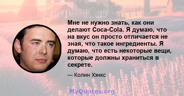 Мне не нужно знать, как они делают Coca-Cola. Я думаю, что на вкус он просто отличается не зная, что такое ингредиенты. Я думаю, что есть некоторые вещи, которые должны храниться в секрете.