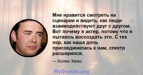 Мне нравится смотреть на сценарии и видеть, как люди взаимодействуют друг с другом. Вот почему я актер, потому что я пытаюсь воссоздать это. С тех пор, как наша дочь присоединилась к нам, спектр расширился.