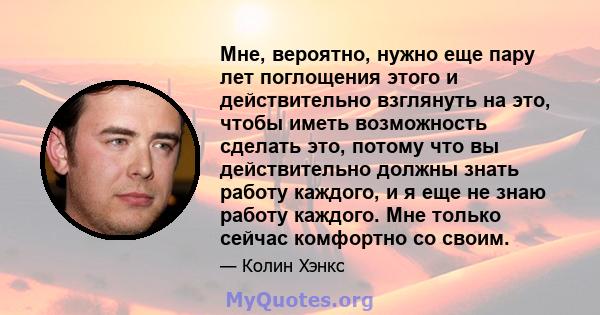 Мне, вероятно, нужно еще пару лет поглощения этого и действительно взглянуть на это, чтобы иметь возможность сделать это, потому что вы действительно должны знать работу каждого, и я еще не знаю работу каждого. Мне