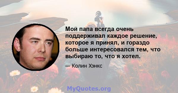 Мой папа всегда очень поддерживал каждое решение, которое я принял, и гораздо больше интересовался тем, что выбираю то, что я хотел.