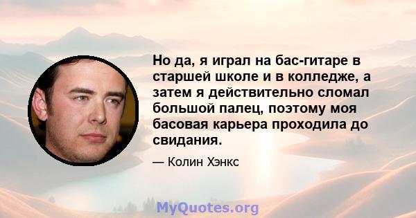 Но да, я играл на бас-гитаре в старшей школе и в колледже, а затем я действительно сломал большой палец, поэтому моя басовая карьера проходила до свидания.