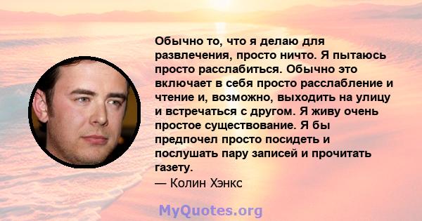 Обычно то, что я делаю для развлечения, просто ничто. Я пытаюсь просто расслабиться. Обычно это включает в себя просто расслабление и чтение и, возможно, выходить на улицу и встречаться с другом. Я живу очень простое