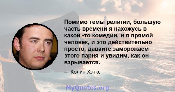 Помимо темы религии, большую часть времени я нахожусь в какой -то комедии, и я прямой человек, и это действительно просто, давайте заморожаем этого парня и увидим, как он взрывается.