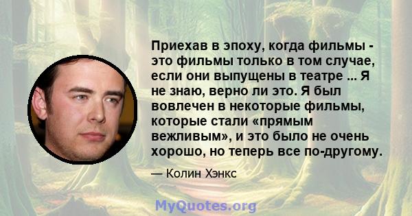 Приехав в эпоху, когда фильмы - это фильмы только в том случае, если они выпущены в театре ... Я не знаю, верно ли это. Я был вовлечен в некоторые фильмы, которые стали «прямым вежливым», и это было не очень хорошо, но