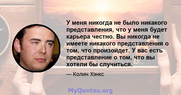 У меня никогда не было никакого представления, что у меня будет карьера честно. Вы никогда не имеете никакого представления о том, что произойдет. У вас есть представление о том, что вы хотели бы случиться.