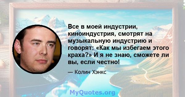 Все в моей индустрии, киноиндустрия, смотрят на музыкальную индустрию и говорят: «Как мы избегаем этого краха?» И я не знаю, сможете ли вы, если честно!