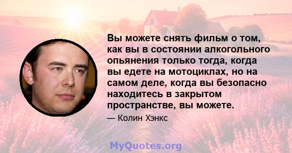 Вы можете снять фильм о том, как вы в состоянии алкогольного опьянения только тогда, когда вы едете на мотоциклах, но на самом деле, когда вы безопасно находитесь в закрытом пространстве, вы можете.