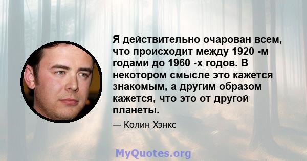 Я действительно очарован всем, что происходит между 1920 -м годами до 1960 -х годов. В некотором смысле это кажется знакомым, а другим образом кажется, что это от другой планеты.