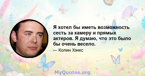 Я хотел бы иметь возможность сесть за камеру и прямых актеров. Я думаю, что это было бы очень весело.