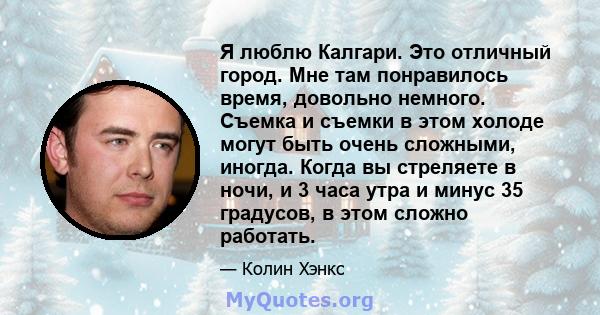 Я люблю Калгари. Это отличный город. Мне там понравилось время, довольно немного. Съемка и съемки в этом холоде могут быть очень сложными, иногда. Когда вы стреляете в ночи, и 3 часа утра и минус 35 градусов, в этом