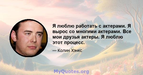 Я люблю работать с актерами. Я вырос со многими актерами. Все мои друзья актеры. Я люблю этот процесс.