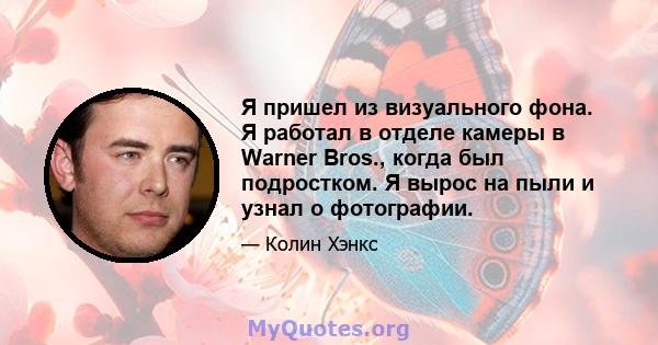 Я пришел из визуального фона. Я работал в отделе камеры в Warner Bros., когда был подростком. Я вырос на пыли и узнал о фотографии.