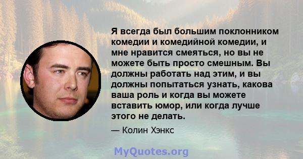 Я всегда был большим поклонником комедии и комедийной комедии, и мне нравится смеяться, но вы не можете быть просто смешным. Вы должны работать над этим, и вы должны попытаться узнать, какова ваша роль и когда вы можете 