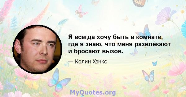 Я всегда хочу быть в комнате, где я знаю, что меня развлекают и бросают вызов.