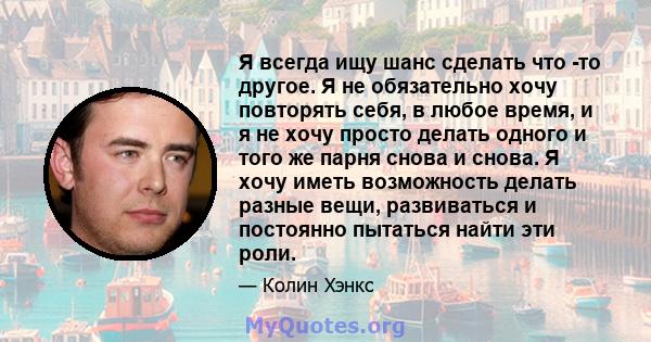 Я всегда ищу шанс сделать что -то другое. Я не обязательно хочу повторять себя, в любое время, и я не хочу просто делать одного и того же парня снова и снова. Я хочу иметь возможность делать разные вещи, развиваться и