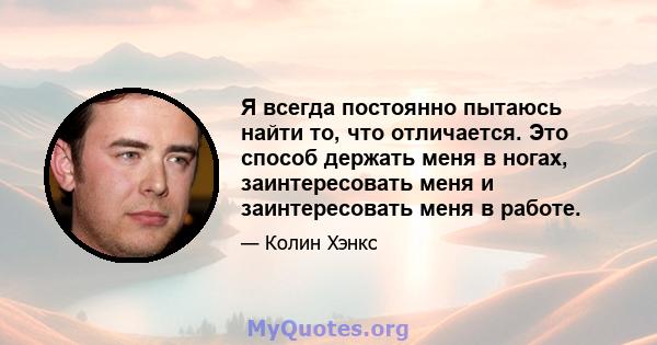 Я всегда постоянно пытаюсь найти то, что отличается. Это способ держать меня в ногах, заинтересовать меня и заинтересовать меня в работе.