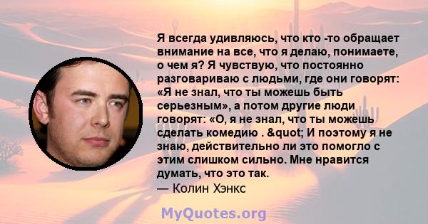 Я всегда удивляюсь, что кто -то обращает внимание на все, что я делаю, понимаете, о чем я? Я чувствую, что постоянно разговариваю с людьми, где они говорят: «Я не знал, что ты можешь быть серьезным», а потом другие люди 