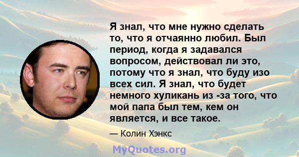 Я знал, что мне нужно сделать то, что я отчаянно любил. Был период, когда я задавался вопросом, действовал ли это, потому что я знал, что буду изо всех сил. Я знал, что будет немного хуликань из -за того, что мой папа