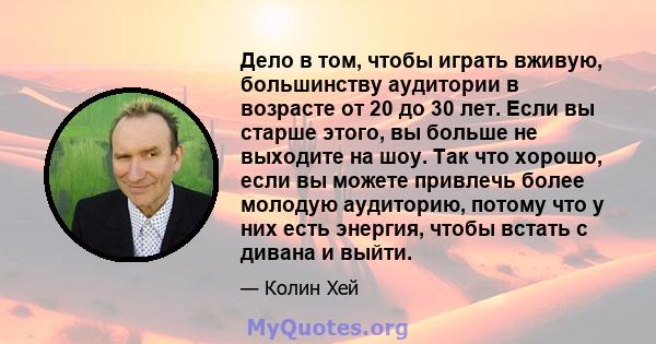 Дело в том, чтобы играть вживую, большинству аудитории в возрасте от 20 до 30 лет. Если вы старше этого, вы больше не выходите на шоу. Так что хорошо, если вы можете привлечь более молодую аудиторию, потому что у них