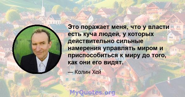 Это поражает меня, что у власти есть куча людей, у которых действительно сильные намерения управлять миром и приспособиться к миру до того, как они его видят.