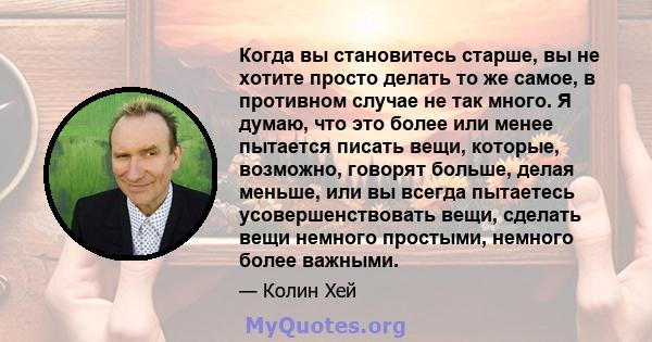 Когда вы становитесь старше, вы не хотите просто делать то же самое, в противном случае не так много. Я думаю, что это более или менее пытается писать вещи, которые, возможно, говорят больше, делая меньше, или вы всегда 