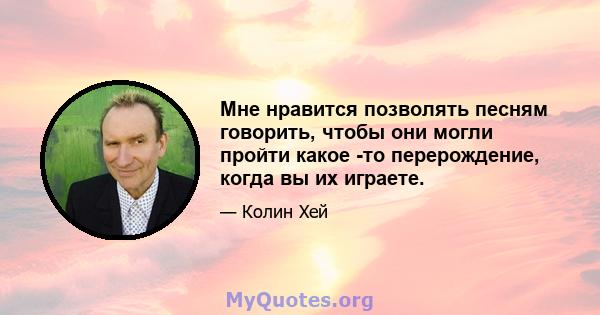 Мне нравится позволять песням говорить, чтобы они могли пройти какое -то перерождение, когда вы их играете.