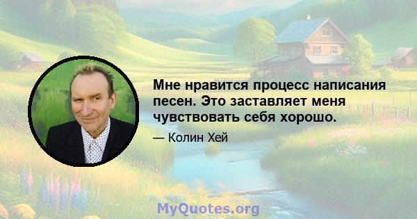 Мне нравится процесс написания песен. Это заставляет меня чувствовать себя хорошо.