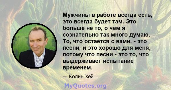 Мужчины в работе всегда есть, это всегда будет там. Это больше не то, о чем я сознательно так много думаю. То, что остается с вами, - это песни, и это хорошо для меня, потому что песни - это то, что выдерживает