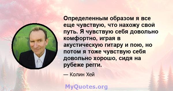 Определенным образом я все еще чувствую, что нахожу свой путь. Я чувствую себя довольно комфортно, играя в акустическую гитару и пою, но потом я тоже чувствую себя довольно хорошо, сидя на рубеже регги.