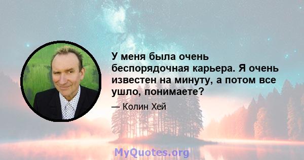 У меня была очень беспорядочная карьера. Я очень известен на минуту, а потом все ушло, понимаете?