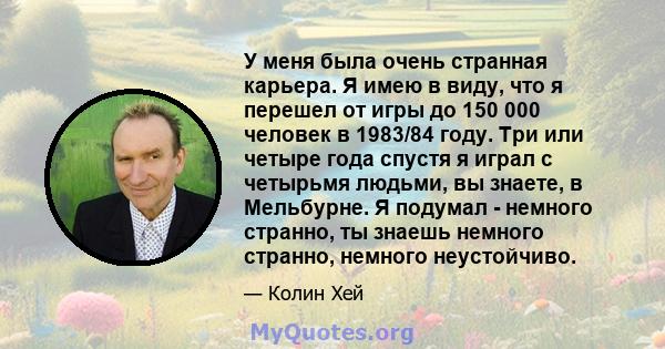 У меня была очень странная карьера. Я имею в виду, что я перешел от игры до 150 000 человек в 1983/84 году. Три или четыре года спустя я играл с четырьмя людьми, вы знаете, в Мельбурне. Я подумал - немного странно, ты