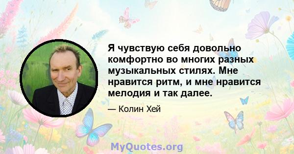 Я чувствую себя довольно комфортно во многих разных музыкальных стилях. Мне нравится ритм, и мне нравится мелодия и так далее.