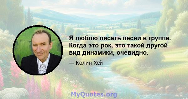 Я люблю писать песни в группе. Когда это рок, это такой другой вид динамики, очевидно.