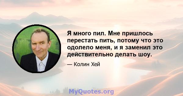 Я много пил. Мне пришлось перестать пить, потому что это одолело меня, и я заменил это действительно делать шоу.