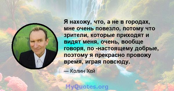 Я нахожу, что, а не в городах, мне очень повезло, потому что зрители, которые приходят и видят меня, очень, вообще говоря, по -настоящему добрые, поэтому я прекрасно провожу время, играя повсюду.