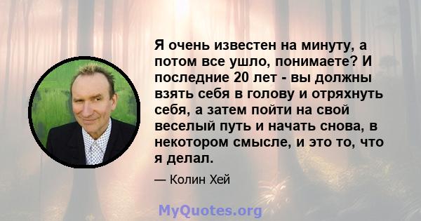 Я очень известен на минуту, а потом все ушло, понимаете? И последние 20 лет - вы должны взять себя в голову и отряхнуть себя, а затем пойти на свой веселый путь и начать снова, в некотором смысле, и это то, что я делал.