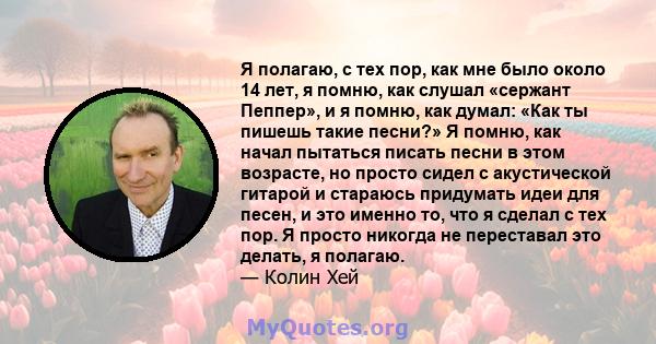 Я полагаю, с тех пор, как мне было около 14 лет, я помню, как слушал «сержант Пеппер», и я помню, как думал: «Как ты пишешь такие песни?» Я помню, как начал пытаться писать песни в этом возрасте, но просто сидел с